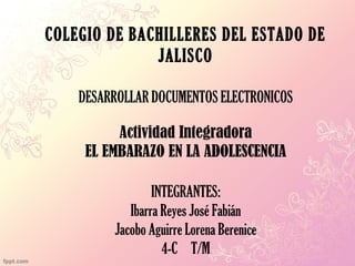 COLEGIO DE BACHILLERES DEL ESTADO DE
JALISCO
DESARROLLAR DOCUMENTOS ELECTRONICOS
Actividad Integradora
EL EMBARAZO EN LA ADOLESCENCIA
INTEGRANTES:
Ibarra Reyes José Fabián
Jacobo Aguirre Lorena Berenice
4-C T/M
 