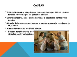 CAUSAS
* Si una adolescente se embaraza representa una posibilidad para ser
tomada en cuenta por las personas adultas.
* Carencia afectiva, no se sienten amadas o aceptadas por las y los
demás.
* A través de la procreación, buscan encontrar una razón propia por la
cual luchar.
* Buscan reafirmar su identidad sexual.
• Buscan llenar un vacío afectivo, y por medio del bebé establecer
vínculos afectivos fuertes que la satisfagan.
 