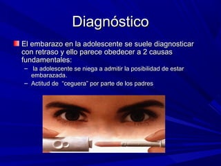 DiagnósticoDiagnóstico
El embarazo en la adolescente se suele diagnosticarEl embarazo en la adolescente se suele diagnosticar
con retraso y ello parece obedecer a 2 causascon retraso y ello parece obedecer a 2 causas
fundamentales:fundamentales:
– la adolescente se niega a admitir la posibilidad de estarla adolescente se niega a admitir la posibilidad de estar
embarazada.embarazada.
– Actitud de “ceguera” por parte de los padresActitud de “ceguera” por parte de los padres
 