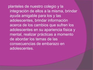 planteles de nuestro colegio y la
integración de ellos a la misma, brindar
ayuda amigable para los y las
adolescentes, brindar información
acerca de los cambios que sufren los
adolescentes en su apariencia física y
mental, realizar prácticas a momento
de abordar los temas de las
consecuencias de embarazo en
adolescentes.
 
