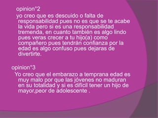 opinion°2
yo creo que es descuido o falta de
responsabilidad pues no es que se te acabe
la vida pero si es una responsabilidad
tremenda, en cuanto también es algo lindo
pues veras crecer a tu hijo(a) como
compañero pues tendrán confianza por la
edad es algo confuso pues dejaras de
divertirte.
opinion°3
Yo creo que el embarazo a temprana edad es
muy malo por que las jóvenes no maduran
en su totalidad y si es difícil tener un hijo de
mayor,peor de adolescente .
 