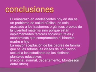 El embarazo en adolescentes hoy en día es
un problema de salud pública, no solo
asociado a los trastornos orgánicos propios de
la juventud materna sino porque están
implementados factores socioculturales y
económicos que comprometen el binomio
madre e hijo
La mayor aceptación de los padres de familia
que se les retome las clases de educación
sexual a los estudiante de los distintos
planteles educativos
(nacional, normal, departamento, Montessori
entre otros)
 