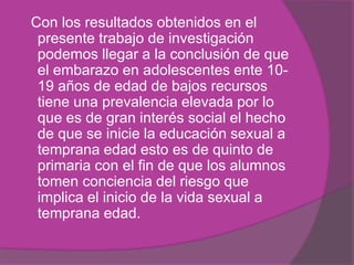 Con los resultados obtenidos en el
presente trabajo de investigación
podemos llegar a la conclusión de que
el embarazo en adolescentes ente 10-
19 años de edad de bajos recursos
tiene una prevalencia elevada por lo
que es de gran interés social el hecho
de que se inicie la educación sexual a
temprana edad esto es de quinto de
primaria con el fin de que los alumnos
tomen conciencia del riesgo que
implica el inicio de la vida sexual a
temprana edad.
 
