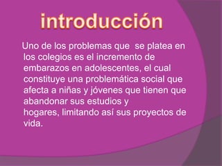 Uno de los problemas que se platea en
los colegios es el incremento de
embarazos en adolescentes, el cual
constituye una problemática social que
afecta a niñas y jóvenes que tienen que
abandonar sus estudios y
hogares, limitando así sus proyectos de
vida.
 