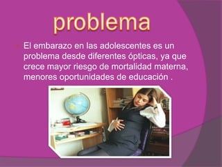  El embarazo en las adolescentes es un
problema desde diferentes ópticas, ya que
crece mayor riesgo de mortalidad materna,
menores oportunidades de educación .
 