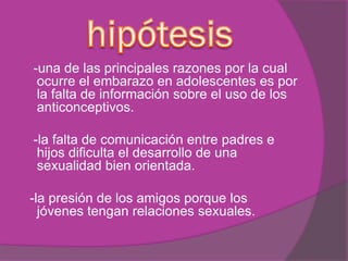 -una de las principales razones por la cual
ocurre el embarazo en adolescentes es por
la falta de información sobre el uso de los
anticonceptivos.
-la falta de comunicación entre padres e
hijos dificulta el desarrollo de una
sexualidad bien orientada.
-la presión de los amigos porque los
jóvenes tengan relaciones sexuales.
 