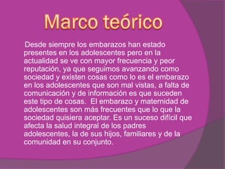 Desde siempre los embarazos han estado
presentes en los adolescentes pero en la
actualidad se ve con mayor frecuencia y peor
reputación, ya que seguimos avanzando como
sociedad y existen cosas como lo es el embarazo
en los adolescentes que son mal vistas, a falta de
comunicación y de información es que suceden
este tipo de cosas. El embarazo y maternidad de
adolescentes son más frecuentes que lo que la
sociedad quisiera aceptar. Es un suceso difícil que
afecta la salud integral de los padres
adolescentes, la de sus hijos, familiares y de la
comunidad en su conjunto.
 