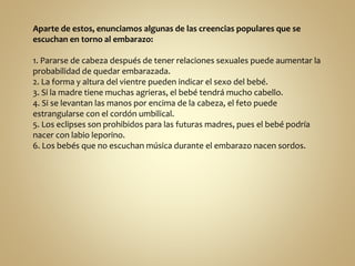 Aparte de estos, enunciamos algunas de las creencias populares que se
escuchan en torno al embarazo:
1. Pararse de cabeza después de tener relaciones sexuales puede aumentar la
probabilidad de quedar embarazada.
2. La forma y altura del vientre pueden indicar el sexo del bebé.
3. Si la madre tiene muchas agrieras, el bebé tendrá mucho cabello.
4. Si se levantan las manos por encima de la cabeza, el feto puede
estrangularse con el cordón umbilical.
5. Los eclipses son prohibidos para las futuras madres, pues el bebé podría
nacer con labio leporino.
6. Los bebés que no escuchan música durante el embarazo nacen sordos.
 