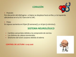  Posición
Por elevación del diafragma = el ápice se desplaza hacia arriba y a la izquierda
ubicándose en el 4 EIC fuera de la LMC.
 Pulso
En reposo aumenta en 8 lpm (8 semanas) y a 16 lpm (a término).
 Cambios sensoriales debido a la compresión de nervios
 Los dolores de cabeza tensionales
 Síndrome del túnel carpiano debido al edema
CONTROL DE LECTURA 12-05-2016
 