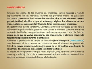 CAMBIOS FÍSICOS
Setenta por ciento de las mujeres en embarazo sufren náuseas y vómito
especialmente en las mañanas, durante los primeros meses de gestación.
Las causas parecen ser los cambios hormonales y los producidos en el sistema
gastrointestinal, debidos a que el estómago digiere los alimentos de una
manera distinta, a causa de la influencia de las hormonas del embarazo.
El agotamiento es una constante. La intensa actividad fisiológica que se lleva a
cabo en el organismo de la gestante hace que se alteren sus patrones normales
de sueño. Lo ideal es que puedan tener períodos de descanso cada día. Esto no
quiere decir que se vuelva sedentaria, por el contrario, el ejercicio moderado
resulta indispensable durante el embarazo.
Aumenta la producción de sangre de la madre (hematopoyesis (PREGUNTA 6)
que favorece el intercambio de nutrientes con el sistema sanguíneo del
feto. Esta mayor producción de sangre, cerca de un litro o litro y medio más de
lo normal, da a la mujer ese aspecto saludable tan típico.
La aréola, el área pigmentada que rodea al pezón, adquiere una coloración más
oscura y por debajo de la piel aparece una red de líneas azuladas que suministra
sangre a los senos, preparándolos para la lactancia.
 
