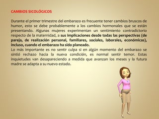 CAMBIOS SICOLÓGICOS
Durante el primer trimestre del embarazo es frecuente tener cambios bruscos de
humor, esto se debe probablemente a los cambios hormonales que se están
presentando. Algunas mujeres experimentan un sentimiento contradictorio
respecto de la maternidad, a sus implicaciones desde todas las perspectivas (de
pareja, de realización personal, familiares, sociales, laborales, económicas),
incluso, cuando el embarazo ha sido planeado.
Lo más importante es no sentir culpa si en algún momento del embarazo se
sintió rechazo hacia la nueva condición, es normal sentir temor. Estas
inquietudes van desapareciendo a medida que avanzan los meses y la futura
madre se adapta a su nuevo estado.
 