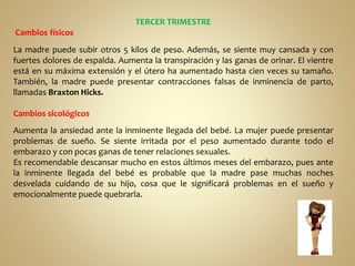 TERCER TRIMESTRE
Cambios físicos
La madre puede subir otros 5 kilos de peso. Además, se siente muy cansada y con
fuertes dolores de espalda. Aumenta la transpiración y las ganas de orinar. El vientre
está en su máxima extensión y el útero ha aumentado hasta cien veces su tamaño.
También, la madre puede presentar contracciones falsas de inminencia de parto,
llamadas Braxton Hicks.
Cambios sicológicos
Aumenta la ansiedad ante la inminente llegada del bebé. La mujer puede presentar
problemas de sueño. Se siente irritada por el peso aumentado durante todo el
embarazo y con pocas ganas de tener relaciones sexuales.
Es recomendable descansar mucho en estos últimos meses del embarazo, pues ante
la inminente llegada del bebé es probable que la madre pase muchas noches
desvelada cuidando de su hijo, cosa que le significará problemas en el sueño y
emocionalmente puede quebrarla.
 