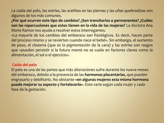 La caída del pelo, las estrías, las arañitas en las piernas y las uñas quebradizas son
algunos de los más comunes.
¿Por qué ocurren este tipo de cambios? ¿Son transitorios o permanentes? ¿Cuáles
son las repercusiones que estos tienen en la vida de las mujeres? La doctora Ana
María Ramos nos ayuda a resolver estos interrogantes.
«La mayoría de los cambios del embarazo son fisiológicos. Es decir, hacen parte
del proceso mismo y se revierten cuando nace el bebé». Sin embargo, el aumento
de peso, el cloasma (que es la pigmentación de la cara) y las estrías son rasgos
que «pueden persistir si la futura mamá no se cuida en factores claves como la
alimentación, el sol o el ejercicio».
Caída del pelo
El pelo es una de las partes que más alteraciones sufre durante los nueve meses
del embarazo, debido a la presencia de las hormonas placentarias, que pueden
engrasarlo y debilitarlo. No obstante «en algunas mujeres esta misma hormona
puede mejorar su aspecto y fortalecerlo». Esto varía según cada mujer y cada
fase de la gestación.
 