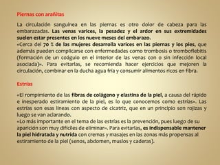 Piernas con arañitas
La circulación sanguínea en las piernas es otro dolor de cabeza para las
embarazadas. Las venas varices, la pesadez y el ardor en sus extremidades
suelen estar presentes en los nueve meses del embarazo.
«Cerca del 70 % de las mujeres desarrolla varices en las piernas y los pies, que
además pueden complicarse con enfermedades como trombosis o tromboflebitis
(formación de un coágulo en el interior de las venas con o sin infección local
asociada)». Para evitarlas, se recomienda hacer ejercicios que mejoren la
circulación, combinar en la ducha agua fría y consumir alimentos ricos en fibra.
Estrías
«El rompimiento de las fibras de colágeno y elastina de la piel, a causa del rápido
e inesperado estiramiento de la piel, es lo que conocemos como estrías». Las
estrías son esas líneas con aspecto de cicatriz, que en un principio son rojizas y
luego se van aclarando.
«Lo más importante en el tema de las estrías es la prevención, pues luego de su
aparición son muy difíciles de eliminar». Para evitarlas, es indispensable mantener
la piel hidratada y nutrida con cremas y masajes en las zonas más propensas al
estiramiento de la piel (senos, abdomen, muslos y caderas).
 