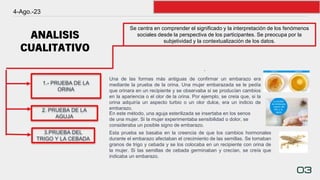 ANALISIS
CUALITATIVO
4-Ago.-23
03
Se centra en comprender el significado y la interpretación de los fenómenos
sociales desde la perspectiva de los participantes. Se preocupa por la
subjetividad y la contextualización de los datos.
2. PRUEBA DE LA
AGUJA
.
1.- PRUEBA DE LA
ORINA
3.PRUEBA DEL
TRIGO Y LA CEBADA
Una de las formas más antiguas de confirmar un embarazo era
mediante la prueba de la orina. Una mujer embarazada se le pedía
que orinara en un recipiente y se observaba si se producían cambios
en la apariencia o el olor de la orina. Por ejemplo, se creía que, si la
orina adquiría un aspecto turbio o un olor dulce, era un indicio de
embarazo.
En este método, una aguja esterilizada se insertaba en los senos
de una mujer. Si la mujer experimentaba sensibilidad o dolor, se
consideraba un posible signo de embarazo.
Esta prueba se basaba en la creencia de que los cambios hormonales
durante el embarazo afectaban el crecimiento de las semillas. Se tomaban
granos de trigo y cebada y se los colocaba en un recipiente con orina de
la mujer. Si las semillas de cebada germinaban y crecían, se creía que
indicaba un embarazo.
 