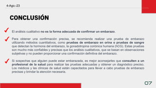 4-Ago.-23
07
El análisis cualitativo no es la forma adecuada de confirmar un embarazo.
Para obtener una confirmación precisa, se recomienda realizar una prueba de embarazo
utilizando métodos cuantitativos, como pruebas de embarazo en orina o pruebas de sangre
que detectan la hormona del embarazo, la gonadotropina coriónica humana (hCG). Estas pruebas
son mucho más confiables y precisas que los análisis cualitativos, que se basan en observaciones
subjetivas y no pueden proporcionar una confirmación definitiva del embarazo.
Si sospechas que alguien puede estar embarazada, es mejor aconsejarles que consulten a un
profesional de la salud para realizar las pruebas adecuadas y obtener un diagnóstico preciso.
Los médicos y las clínicas de salud están capacitados para llevar a cabo pruebas de embarazo
precisas y brindar la atención necesaria.
CONCLUSIÓN
 