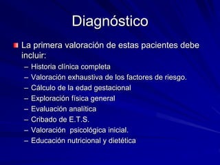 Diagnóstico
La primera valoración de estas pacientes debe
incluir:
– Historia clínica completa
– Valoración exhaustiva de los factores de riesgo.
– Cálculo de la edad gestacional
– Exploración física general
– Evaluación analítica
– Cribado de E.T.S.
– Valoración psicológica inicial.
– Educación nutricional y dietética
 