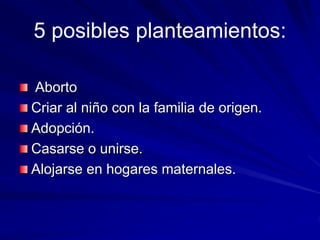 5 posibles planteamientos:
Aborto
Criar al niño con la familia de origen.
Adopción.
Casarse o unirse.
Alojarse en hogares maternales.
 
