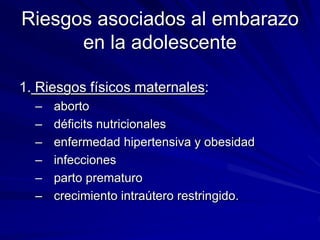 Riesgos asociados al embarazo
en la adolescente
1. Riesgos físicos maternales:
– aborto
– déficits nutricionales
– enfermedad hipertensiva y obesidad
– infecciones
– parto prematuro
– crecimiento intraútero restringido.
 