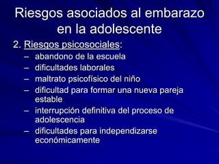Riesgos asociados al embarazo
en la adolescente
2. Riesgos psicosociales:
– abandono de la escuela
– dificultades laborales
– maltrato psicofísico del niño
– dificultad para formar una nueva pareja
estable
– interrupción definitiva del proceso de
adolescencia
– dificultades para independizarse
económicamente
 