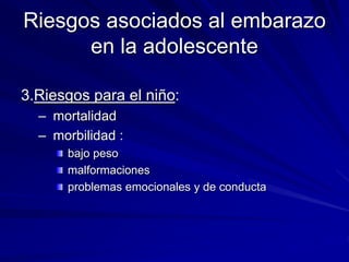 Riesgos asociados al embarazo
en la adolescente
3.Riesgos para el niño:
– mortalidad
– morbilidad :
bajo peso
malformaciones
problemas emocionales y de conducta
 