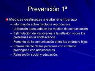 Prevención 1ª
Medidas destinadas a evitar el embarazo
– Información sobre fisiología reproductiva.
– Utilización adecuada de los medios de comunicación
– Estimulación de los jóvenes a la reflexión sobre los
problemas en la adolescencia
– Fomento de la comunicación entre los padres e hijos
– Entrenamiento de las personas con contacto
prolongado con adolescentes
– Reinserción social y educación.
 