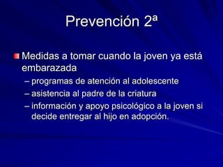 Prevención 2ª
Medidas a tomar cuando la joven ya está
embarazada
– programas de atención al adolescente
– asistencia al padre de la criatura
– información y apoyo psicológico a la joven si
decide entregar al hijo en adopción.
 