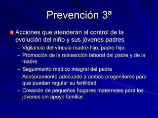 Prevención 3ª
Acciones que atenderán al control de la
evolución del niño y sus jóvenes padres
– Vigilancia del vínculo madre-hijo, padre-hijo.
– Promoción de la reinserción laboral del padre y de la
madre
– Seguimiento médico integral del padre
– Asesoramiento adecuado a ambos progenitores para
que puedan regular su fertilidad
– Creación de pequeños hogares maternales para los
jóvenes sin apoyo familiar.
 