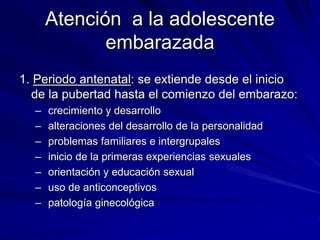 Atención a la adolescente
embarazada
1. Periodo antenatal: se extiende desde el inicio
de la pubertad hasta el comienzo del embarazo:
– crecimiento y desarrollo
– alteraciones del desarrollo de la personalidad
– problemas familiares e intergrupales
– inicio de la primeras experiencias sexuales
– orientación y educación sexual
– uso de anticonceptivos
– patología ginecológica
 