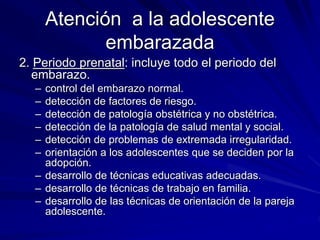 Atención a la adolescente
embarazada
2. Periodo prenatal: incluye todo el periodo del
embarazo.
– control del embarazo normal.
– detección de factores de riesgo.
– detección de patología obstétrica y no obstétrica.
– detección de la patología de salud mental y social.
– detección de problemas de extremada irregularidad.
– orientación a los adolescentes que se deciden por la
adopción.
– desarrollo de técnicas educativas adecuadas.
– desarrollo de técnicas de trabajo en familia.
– desarrollo de las técnicas de orientación de la pareja
adolescente.
 