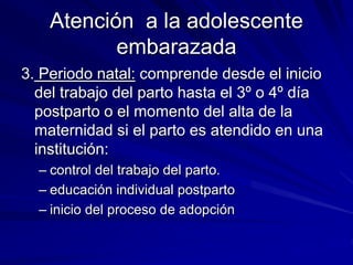 Atención a la adolescente
embarazada
3. Periodo natal: comprende desde el inicio
del trabajo del parto hasta el 3º o 4º día
postparto o el momento del alta de la
maternidad si el parto es atendido en una
institución:
– control del trabajo del parto.
– educación individual postparto
– inicio del proceso de adopción
 