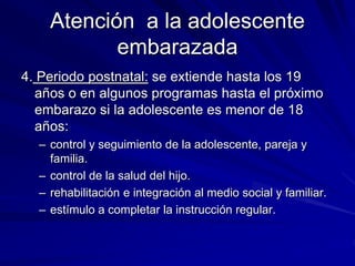 Atención a la adolescente
embarazada
4. Periodo postnatal: se extiende hasta los 19
años o en algunos programas hasta el próximo
embarazo si la adolescente es menor de 18
años:
– control y seguimiento de la adolescente, pareja y
familia.
– control de la salud del hijo.
– rehabilitación e integración al medio social y familiar.
– estímulo a completar la instrucción regular.
 