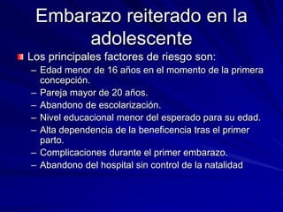 Embarazo reiterado en la
adolescente
Los principales factores de riesgo son:
– Edad menor de 16 años en el momento de la primera
concepción.
– Pareja mayor de 20 años.
– Abandono de escolarización.
– Nivel educacional menor del esperado para su edad.
– Alta dependencia de la beneficencia tras el primer
parto.
– Complicaciones durante el primer embarazo.
– Abandono del hospital sin control de la natalidad
 