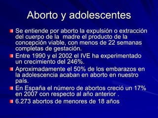 Aborto y adolescentes
Se entiende por aborto la expulsión o extracción
del cuerpo de la madre el producto de la
concepción viable, con menos de 22 semanas
completas de gestación.
Entre 1990 y el 2002 el IVE ha experimentado
un crecimiento del 246%.
Aproximadamente el 50% de los embarazos en
la adolescencia acaban en aborto en nuestro
país.
En España el número de abortos creció un 17%
en 2007 con respecto al año anterior .
6.273 abortos de menores de 18 años
 