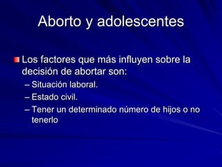 Aborto y adolescentes
Los factores que más influyen sobre la
decisión de abortar son:
– Situación laboral.
– Estado civil.
– Tener un determinado número de hijos o no
tenerlo
 