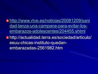 http://www.rtve.es/noticias/20081209/sani
dad-lanza-una-campana-para-evitar-los-
embarazos-adolescentes/204455.shtml
http://actualidad.terra.es/sociedad/articulo/
eeuu-chicas-instituto-quedan-
embarazadas-2561982.htm
 