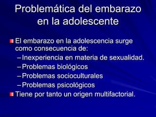Problemática del embarazo
en la adolescente
El embarazo en la adolescencia surge
como consecuencia de:
–Inexperiencia en materia de sexualidad.
–Problemas biológicos
–Problemas socioculturales
–Problemas psicológicos
Tiene por tanto un origen multifactorial.
 