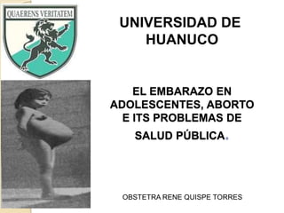 EL EMBARAZO EN
ADOLESCENTES, ABORTO
E ITS PROBLEMAS DE
SALUD PÚBLICA.
UNIVERSIDAD DE
HUANUCO
OBSTETRA RENE QUISPE TORRES
 