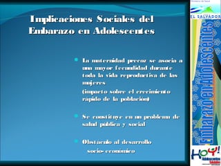 IImmpplliiccaacciioonneess SSoocciiaalleess ddeell 
EEmmbbaarraazzoo eenn AAddoolleesscceenntteess 
 La maternidad pprreeccoozz ssee aassoocciiaa aa 
uunnaa mmaayyoorr ffeeccuunnddiiddaadd dduurraannttee 
ttooddaa llaa vviiddaa rreepprroodduuccttiivvaa ddee llaass 
mmuujjeerreess 
((iimmppaaccttoo ssoobbrree eell ccrreecciimmiieennttoo 
rrááppiiddoo ddee llaa ppoobbllaacciióónn)) 
 SSee ccoonnssttiittuuyyee eenn uunn pprroobblleemmaa ddee 
ssaalluudd ppúúbblliiccaa yy ssoocciiaall 
 OObbssttááccuulloo aall ddeessaarrrroolllloo 
ssoocciioo-- eeccoonnóómmiiccoo 
 