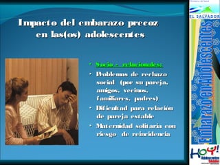 IImmppaaccttoo ddeell eemmbbaarraazzoo pprreeccoozz 
eenn llaass((ooss)) aaddoolleesscceenntteess 
▪ Socio -- rreellaacciioonnaalleess:: 
▸ PPrroobblleemmaass ddee rreecchhaazzoo 
ssoocciiaall ((ppoorr ssuu ppaarreejjaa,, 
aammiiggooss,, vveecciinnooss,, 
ffaammiilliiaarreess,, ppaaddrreess)) 
▸ DDiiffiiccuullttaadd ppaarraa rreellaacciióónn 
ddee ppaarreejjaa eessttaabbllee 
▸ MMaatteerrnniiddaadd ssoolliittaarriiaa ccoonn 
rriieessggoo ddee rreeiinncciiddeenncciiaa 
 