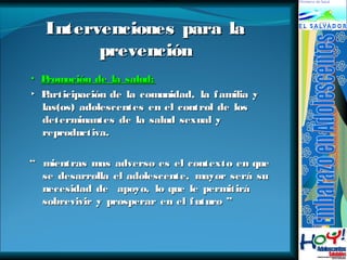 Intervenciones ppaarraa llaa 
pprreevveenncciióónn 
▪ PPrroommoocciióónn ddee llaa ssaalluudd:: 
▸ PPaarrttiicciippaacciióónn ddee llaa ccoommuunniiddaadd,, llaa ffaammiilliiaa yy 
llaass((ooss)) aaddoolleesscceenntteess eenn eell ccoonnttrrooll ddee llooss 
ddeetteerrmmiinnaanntteess ddee llaa ssaalluudd sseexxuuaall yy 
rreepprroodduuccttiivvaa.. 
““ mmiieennttrraass mmaass aaddvveerrssoo eess eell ccoonntteexxttoo eenn qquuee 
ssee ddeessaarrrroollllaa eell aaddoolleesscceennttee,, mmaayyoorr sseerráá ssuu 
nneecceessiiddaadd ddee aappooyyoo,, lloo qquuee llee ppeerrmmiittiirráá 
ssoobbrreevviivviirr yy pprroossppeerraarr eenn eell ffuuttuurroo ”” 
 