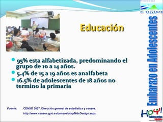 EEdduuccaacciióónn 
9955%% eessttaa aallffaabbeettiizzaaddaa,, pprreeddoommiinnaannddoo eell 
ggrruuppoo ddee 1100 aa 1144 aaññooss.. 
55..44%% ddee 1155 aa 1199 aaññooss eess aannaallffaabbeettaa 
1166..55%% ddee aaddoolleesscceenntteess ddee 1188 aaññooss nnoo 
tteerrmmiinnoo llaa pprriimmaarriiaa 
Fuente: CENSO 2007. Dirección general de estadística y censos. 
http://www.censos.gob.sv/censos/olap/MdxDesign.aspx 
 