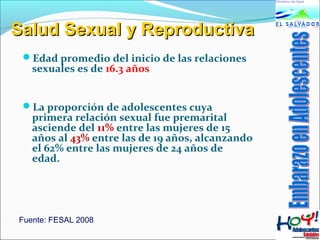 SSaalluudd SSeexxuuaall yy RReepprroodduuccttiivvaa 
Edad promedio del inicio de las relaciones 
sexuales es de 16.3 años 
La proporción de adolescentes cuya 
primera relación sexual fue premarital 
asciende del 11% entre las mujeres de 15 
años al 43% entre las de 19 años, alcanzando 
el 62% entre las mujeres de 24 años de 
edad. 
Fuente: FESAL 2008 
 