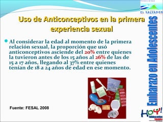 Uso ddee AAnnttiiccoonncceeppttiivvooss eenn llaa pprriimmeerraa 
eexxppeerriieenncciiaa sseexxuuaall 
Al considerar la edad al momento de la primera 
relación sexual, la proporción que usó 
anticonceptivos asciende del 20% entre quienes 
la tuvieron antes de los 15 años al 26% de las de 
15 a 17 años, llegando al 37% entre quienes 
tenían de 18 a 24 años de edad en ese momento. 
Fuente: FESAL 2008 
 