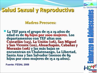 SSaalluudd SSeexxuuaall yy RReepprroodduuccttiivvaa 
MMaaddrreess PPrreeccoocceess:: 
LLaa TTEEFF ppaarraa eell ggrruuppoo ddee 1155 aa 1199 aaññooss ddee 
eeddaadd eess ddee 8899 hhiijjooss ppoorr 11000000 mmuujjeerreess.. LLooss 
ddeeppaarrttaammeennttooss ccoonn TTEEFF aallttaass ssoonn 
CCuussccaattlláánn ((112233)),, LLaa UUnniióónn ((111166)),, SSaann MMiigguueell 
yy SSaann VViicceennttee ((111100)),, AAhhuuaacchhaappáánn,, CCaabbaaññaass yy 
MMoorraazzáánn ((110066)) yy llaass mmááss bbaajjaass ssee 
eennccuueennttrraann eenn CChhaallaatteennaannggoo,, LLaa LLiibbeerrttaadd,, 
SSaannttaa AAnnaa yy SSaann SSaallvvaaddoorr ((mmeennooss ddee 8899 
hhiijjooss ppoorr 11000000 mmuujjeerreess ddee 1155 aa 1199 aaññooss)).. 
Fuente: FESAL 2008 
 