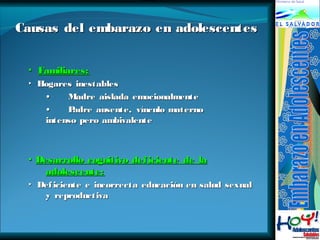 Causas del embarazo eenn aaddoolleesscceenntteess 
▪ FFaammiilliiaarreess:: 
▸ HHooggaarreess iinneessttaabblleess 
•• MMaaddrree aaiissllaaddaa eemmoocciioonnaallmmeennttee 
•• PPaaddrree aauusseennttee,, vvíínnccuulloo mmaatteerrnnoo 
iinntteennssoo ppeerroo aammbbiivvaalleennttee 
▪ DDeessaarrrroolllloo ccooggnniittiivvoo ddeeffiicciieennttee ddee llaa 
aaddoolleesscceennttee:: 
▸ DDeeffiicciieennttee ee iinnccoorrrreeccttaa eedduuccaacciióónn eenn ssaalluudd sseexxuuaall 
yy rreepprroodduuccttiivvaa 
 