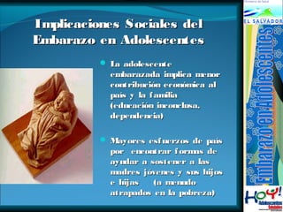 Implicaciones SSoocciiaalleess ddeell 
EEmmbbaarraazzoo eenn AAddoolleesscceenntteess 
 LLaa aaddoolleesscceennttee 
eemmbbaarraazzaaddaa iimmpplliiccaa mmeennoorr 
ccoonnttrriibbuucciióónn eeccoonnóómmiiccaa aall 
ppaaííss yy llaa ffaammiilliiaa 
((eedduuccaacciióónn iinnccoonncclluussaa,, 
ddeeppeennddeenncciiaa)) 
 MMaayyoorreess eessffuueerrzzooss ddee ppaaííss 
ppoorr eennccoonnttrraarr ffoorrmmaass ddee 
aayyuuddaarr aa ssoosstteenneerr aa llaass 
mmaaddrreess jjóóvveenneess yy ssuuss hhiijjooss 
ee hhiijjaass ((aa mmeennuuddoo 
aattrraappaaddooss eenn llaa ppoobbrreezzaa)) 
 