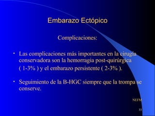 Embarazo Ectópico Complicaciones: Las complicaciones más importantes en la cirugía conservadora son la hemorragia post-quirúrgica ( 1-3% ) y el embarazo persistente ( 2-3% ). Seguimiento de la B-HGC siempre que la trompa se conserve. NEFM 
