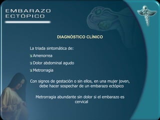 DIAGNÓSTICO CLÍNICO La triada sintomática de: Amenorrea  Dolor abdominal agudo  Metrorragia Con signos de gestación o sin ellos, en una mujer joven, debe hacer sospechar de un embarazo ectópico Metrorragia abundante sin dolor si el embarazo es cervical 