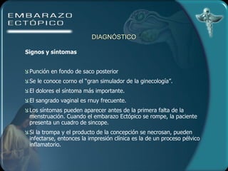 DIAGNÓSTICO Signos y síntomas   Punción en fondo de saco posterior Se le conoce corno el “gran simulador de la ginecología”.  El dolores el síntoma más importante.  El sangrado vaginal es rnuy frecuente.  Los síntomas pueden aparecer antes de la primera falta de la menstruación. Cuando el embarazo Ectópico se rompe, la paciente presenta un cuadro de sincope. Si la trompa y el producto de la concepción se necrosan, pueden infectarse, entonces la irnpresión clínica es la de un proceso pélvico inflamatorio. 